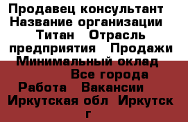 Продавец-консультант › Название организации ­ Титан › Отрасль предприятия ­ Продажи › Минимальный оклад ­ 15 000 - Все города Работа » Вакансии   . Иркутская обл.,Иркутск г.